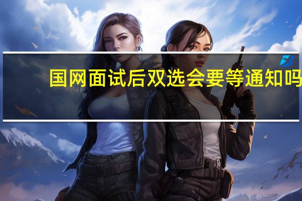 国网面试后双选会要等通知吗