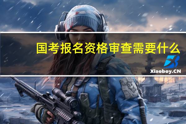 国考报名资格审查需要什么