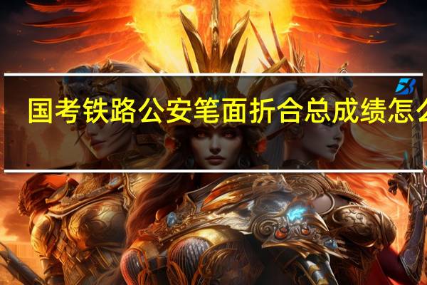 国考铁路公安笔面折合总成绩怎么算