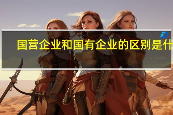 国营企业和国有企业的区别是什么？