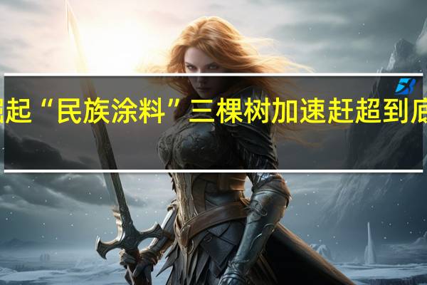 国货崛起“民族涂料”三棵树加速赶超 到底什么情况嘞