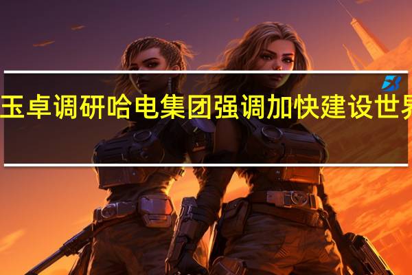 国资委主任张玉卓调研哈电集团 强调加快建设世界一流装备制造企业