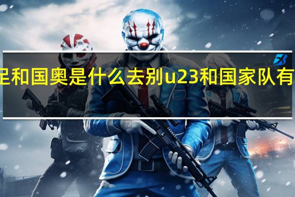 国足和国奥是什么去别 u23和国家队有什么区别