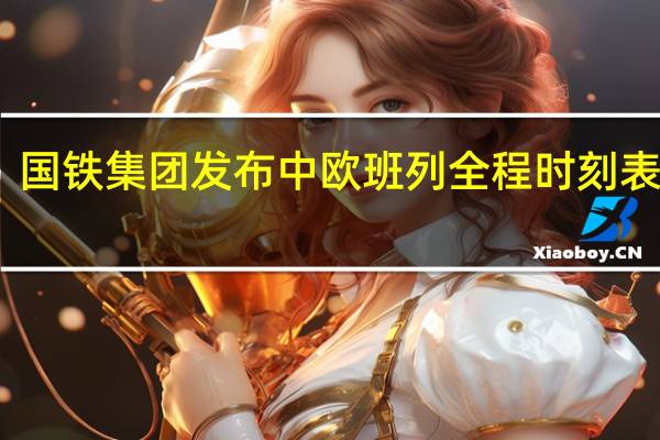 国铁集团发布中欧班列全程时刻表成果:已开通5条线路累计开行80列