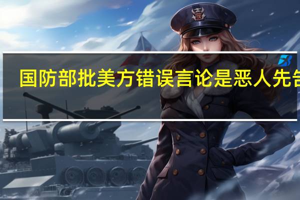 国防部批美方错误言论是恶人先告状：要想管控风险首先要管好自己