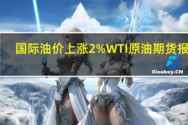 国际油价上涨2%WTI原油期货报76.88美元/桶布伦特原油期货报81.15美元/桶