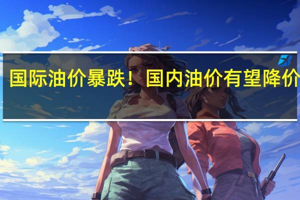 国际油价暴跌！国内油价有望降价调整：重回7元时代 加一箱能省17元