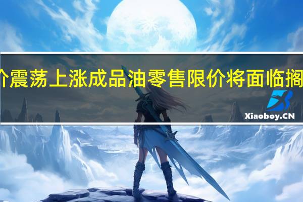 国际油价震荡上涨成品油零售限价将面临搁浅或小幅上调