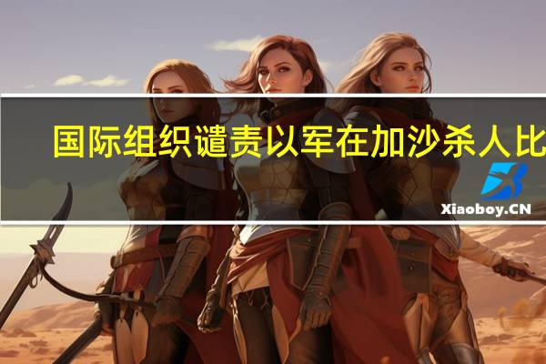 国际组织谴责以军在加沙杀人比赛，阻碍人道主义救援 