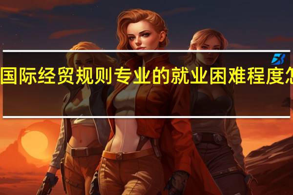 国际经贸规则专业的就业困难程度怎么样