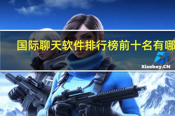 国际聊天软件排行榜前十名有哪些（国际聊天软件排行榜）