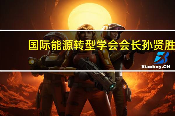 国际能源转型学会会长孙贤胜： ESG被视为企业的第二张财报