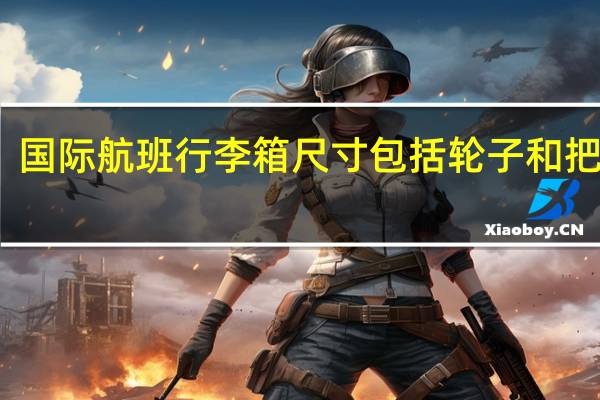 国际航班行李箱尺寸包括轮子和把手吗（国际航班行李箱尺寸）