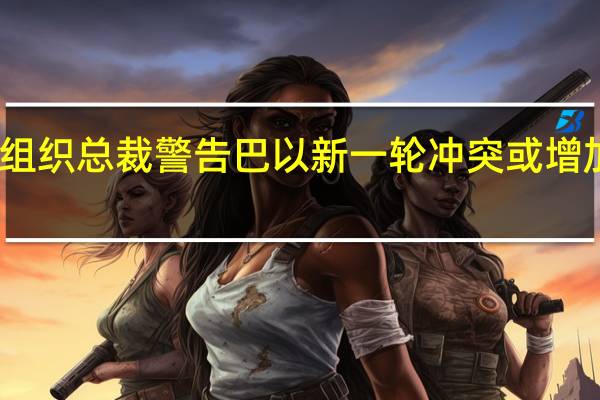 国际货币基金组织总裁警告巴以新一轮冲突或增加全球经济不确定性