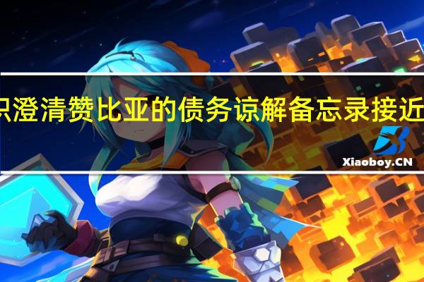 国际货币基金组织澄清赞比亚的债务谅解备忘录接近最终敲定预计很快完成