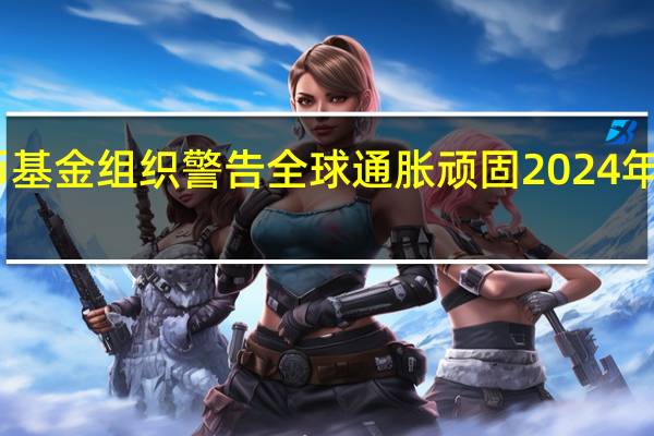 国际货币基金组织警告全球通胀顽固 2024年全球增长疲软