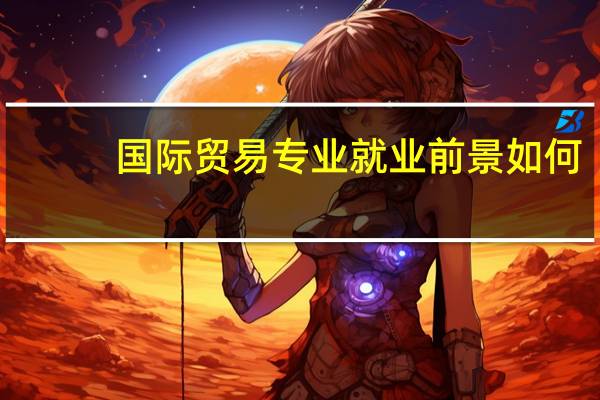 国际贸易专业就业前景如何（国际贸易专业就业前景）