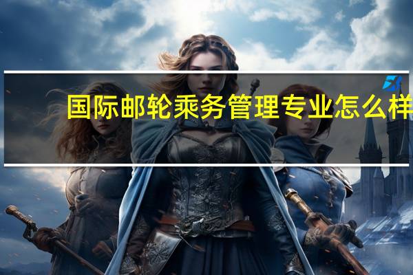 国际邮轮乘务管理专业怎么样_就业方向_主要课程