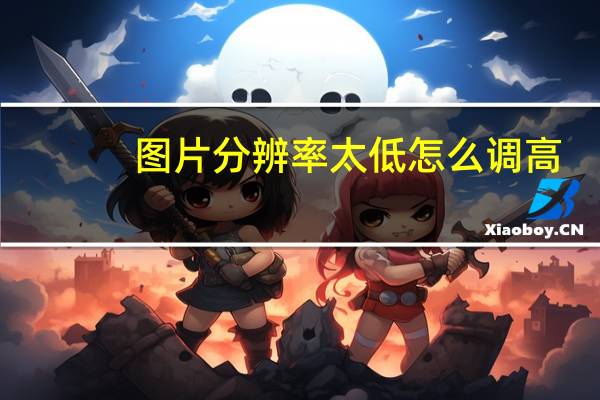 图片分辨率太低怎么调高（图片分辨率怎么调高或调低）