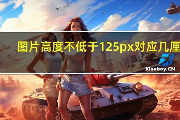 图片高度不低于125px对应几厘米（图片高度不低于125px）