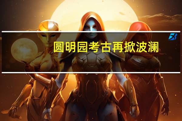 圆明园考古再掀波澜，新发现揭示历史之谜