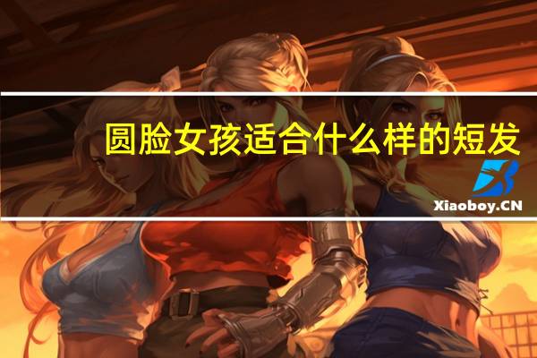 圆脸女孩适合什么样的短发（圆脸女孩适合的短发）