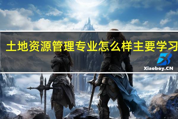 土地资源管理专业怎么样主要学习什么