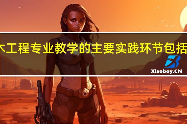 土木工程专业教学的主要实践环节包括哪些内容