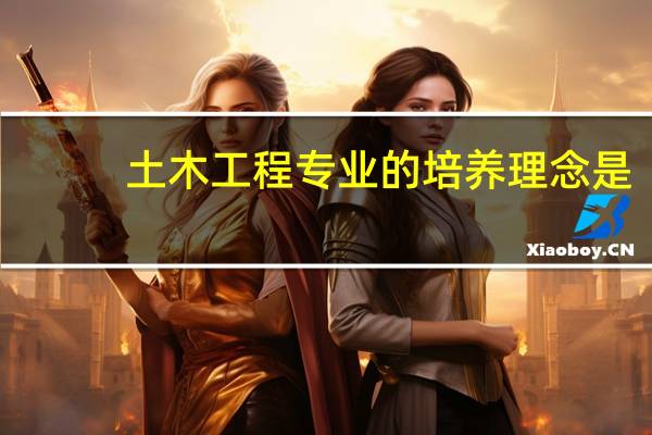 土木工程专业的培养理念是(试述我国高等土木工程专业的培养目标是什么)