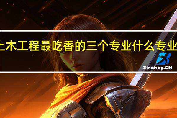 土木工程最吃香的三个专业 什么专业值得报