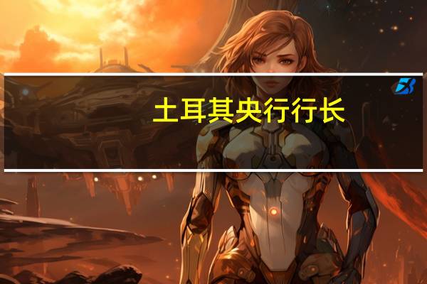 土耳其央行行长：现在说通胀前景明显改善还为时尚早