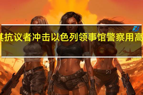 土耳其抗议者冲击以色列领事馆 警察用高压水枪驱散