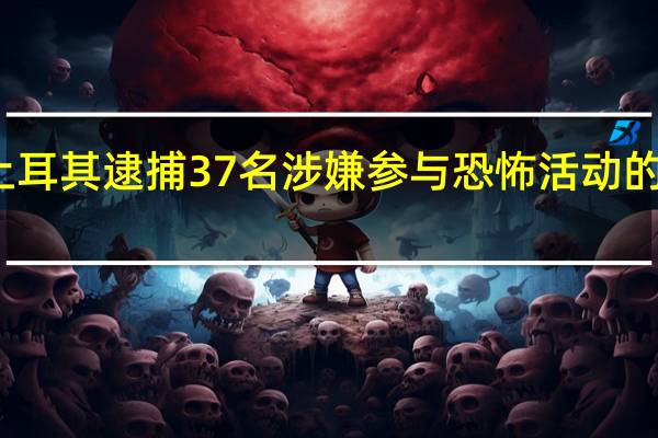 土耳其逮捕37名涉嫌参与恐怖活动的嫌疑人