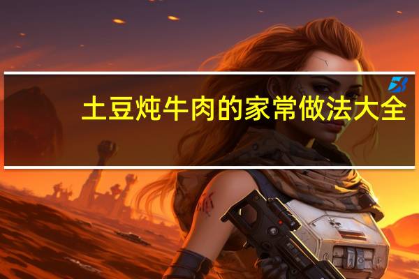 土豆炖牛肉的家常做法大全(土豆炖牛肉最正宗的做法)