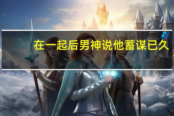 在一起后男神说他蓄谋已久（在一起）