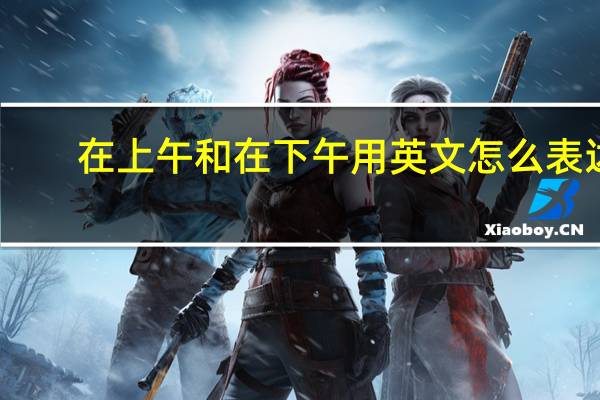 在上午和在下午用英文怎么表达？
