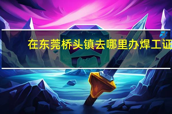 在东莞桥头镇去哪里办焊工证
