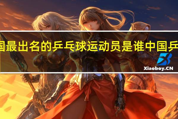 在中国最出名的乒乓球运动员是谁 中国乒乓球运动员