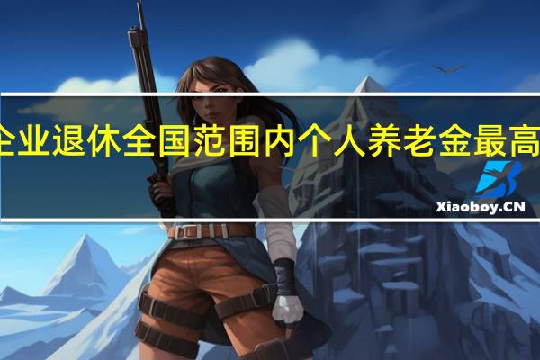 在企业退休全国范围内个人养老金最高开多少钱