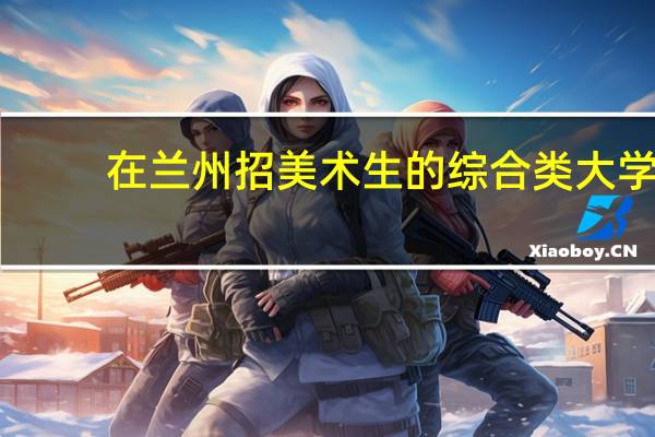 在兰州招美术生的综合类大学。要一本的。55