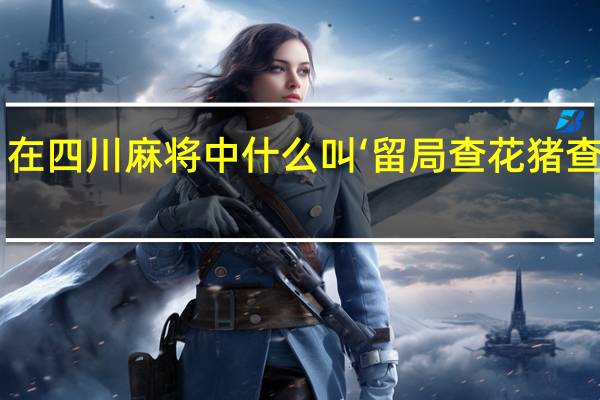 在四川麻将中什么叫‘留局查花猪查大叫’