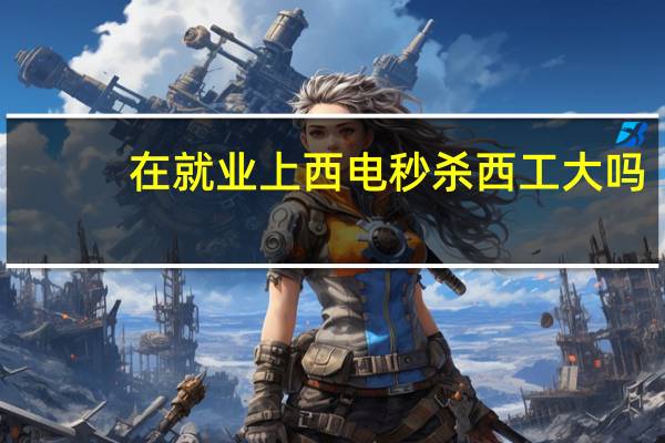 在就业上西电秒杀西工大吗