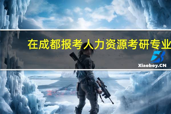 在成都报考人力资源考研专业，报考哪些学校比较好