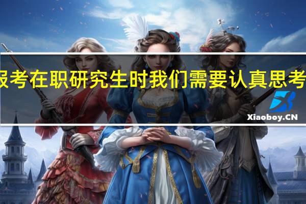 在报考在职研究生时我们需要认真思考哪些问题
