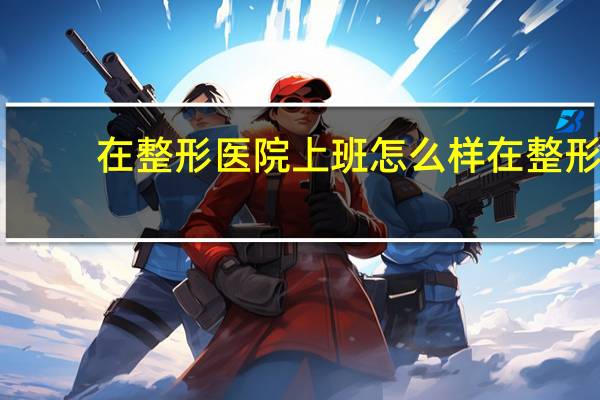 在整形医院上班怎么样 在整形医院工作是种怎样的体验