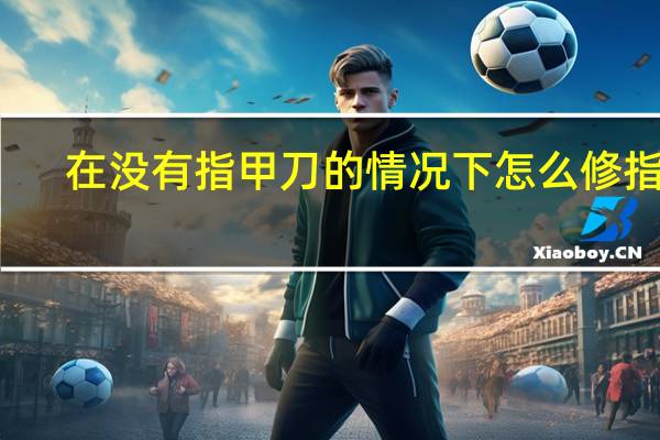 在没有指甲刀的情况下怎么修指甲