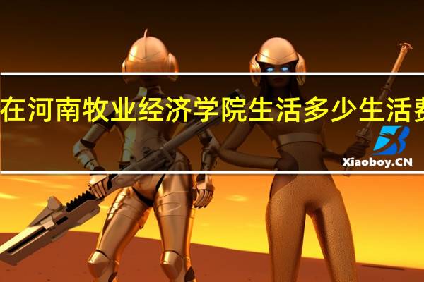 在河南牧业经济学院生活多少生活费合适