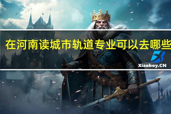 在河南读城市轨道专业可以去哪些学校