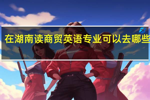 在湖南读商贸英语专业可以去哪些学校