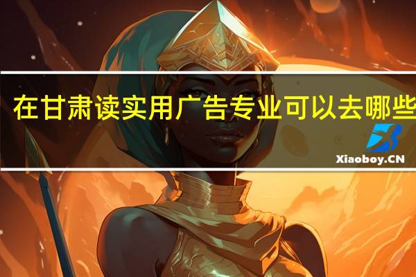 在甘肃读实用广告专业可以去哪些学校